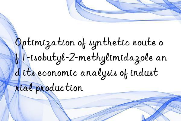 Optimization of synthetic route of 1-isobutyl-2-methylimidazole and its economic analysis of industrial production