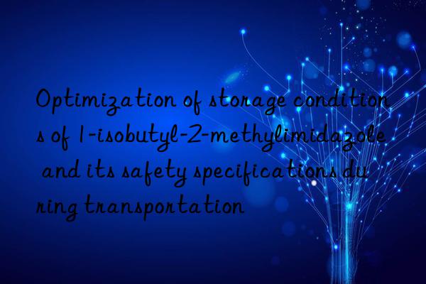 Optimization of storage conditions of 1-isobutyl-2-methylimidazole and its safety specifications during transportation