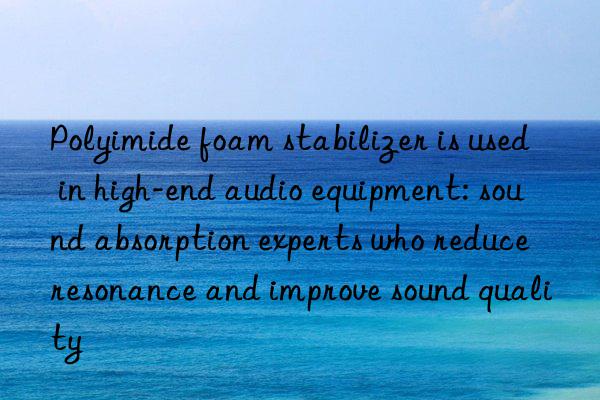 Polyimide foam stabilizer is used in high-end audio equipment: sound absorption experts who reduce resonance and improve sound quality