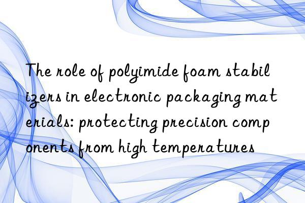 The role of polyimide foam stabilizers in electronic packaging materials: protecting precision components from high temperatures