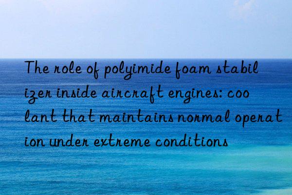 The role of polyimide foam stabilizer inside aircraft engines: coolant that maintains normal operation under extreme conditions