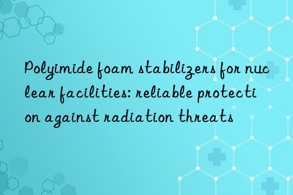 Polyimide foam stabilizers for nuclear facilities: reliable protection against radiation threats