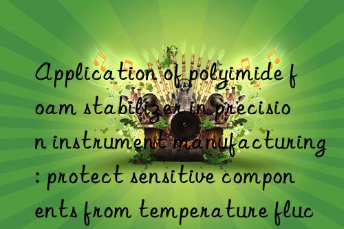 Application of polyimide foam stabilizer in precision instrument manufacturing: protect sensitive components from temperature fluctuations