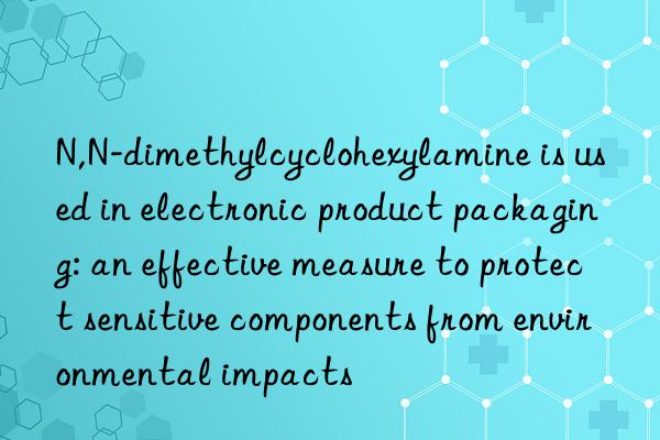 N,N-dimethylcyclohexylamine is used in electronic product packaging: an effective measure to protect sensitive components from environmental impacts