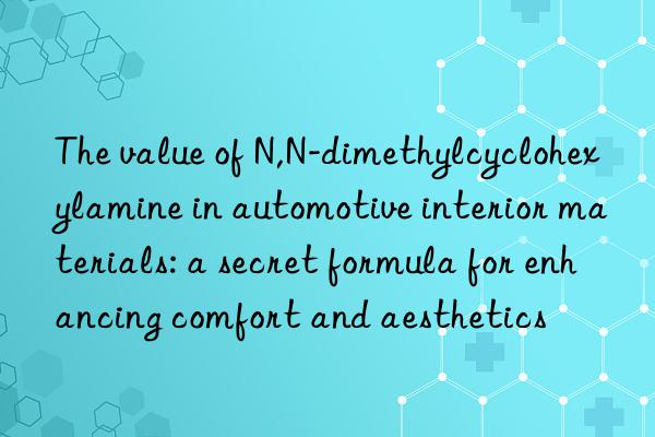 The value of N,N-dimethylcyclohexylamine in automotive interior materials: a secret formula for enhancing comfort and aesthetics