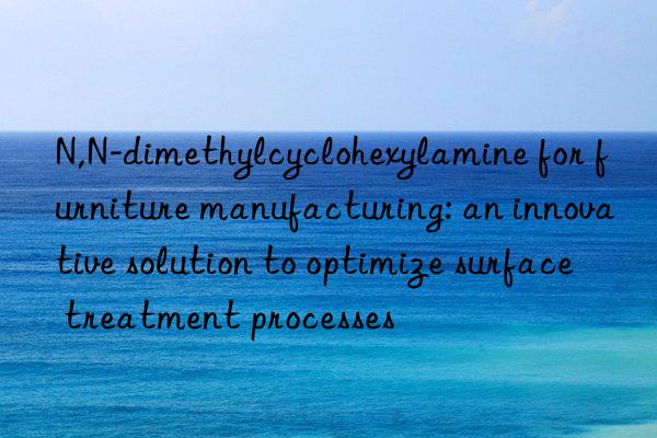 N,N-dimethylcyclohexylamine for furniture manufacturing: an innovative solution to optimize surface treatment processes