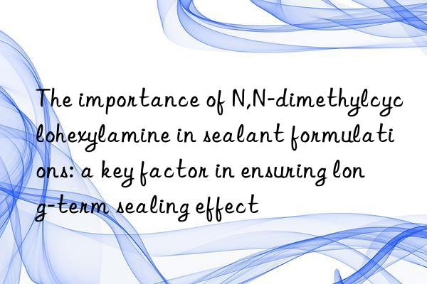 The importance of N,N-dimethylcyclohexylamine in sealant formulations: a key factor in ensuring long-term sealing effect