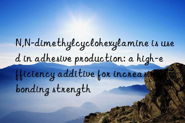 N,N-dimethylcyclohexylamine is used in adhesive production: a high-efficiency additive for increasing bonding strength