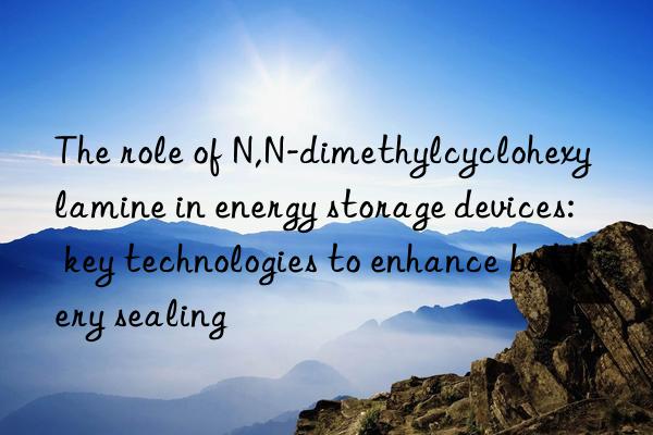 The role of N,N-dimethylcyclohexylamine in energy storage devices: key technologies to enhance battery sealing