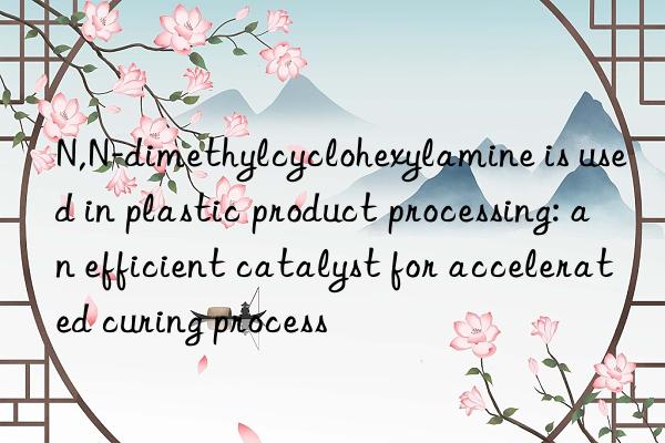 N,N-dimethylcyclohexylamine is used in plastic product processing: an efficient catalyst for accelerated curing process