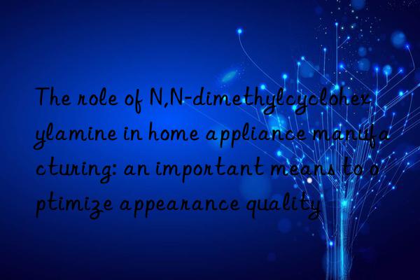 The role of N,N-dimethylcyclohexylamine in home appliance manufacturing: an important means to optimize appearance quality