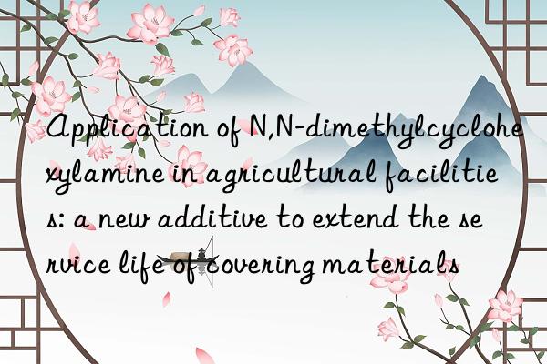 Application of N,N-dimethylcyclohexylamine in agricultural facilities: a new additive to extend the service life of covering materials