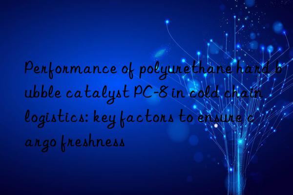 Performance of polyurethane hard bubble catalyst PC-8 in cold chain logistics: key factors to ensure cargo freshness