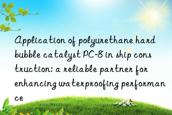 Application of polyurethane hard bubble catalyst PC-8 in ship construction: a reliable partner for enhancing waterproofing performance