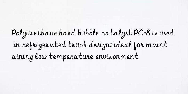 Polyurethane hard bubble catalyst PC-8 is used in refrigerated truck design: ideal for maintaining low temperature environment