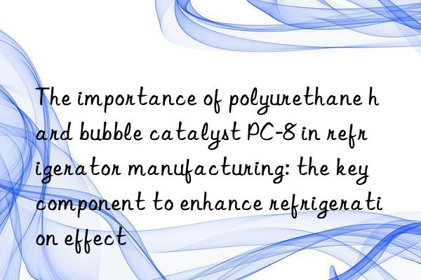 The importance of polyurethane hard bubble catalyst PC-8 in refrigerator manufacturing: the key component to enhance refrigeration effect