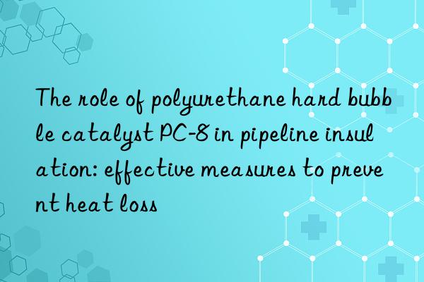 The role of polyurethane hard bubble catalyst PC-8 in pipeline insulation: effective measures to prevent heat loss