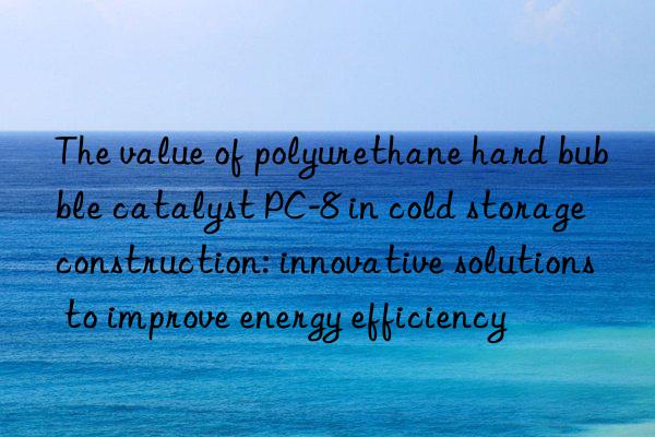 The value of polyurethane hard bubble catalyst PC-8 in cold storage construction: innovative solutions to improve energy efficiency