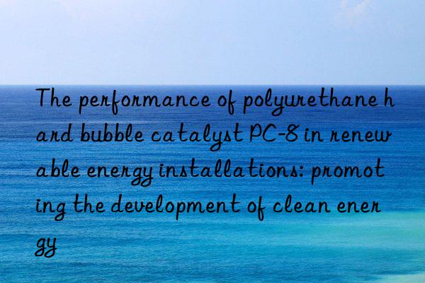 The performance of polyurethane hard bubble catalyst PC-8 in renewable energy installations: promoting the development of clean energy