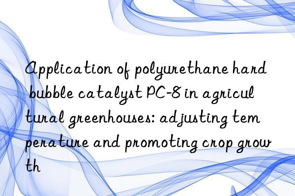 Application of polyurethane hard bubble catalyst PC-8 in agricultural greenhouses: adjusting temperature and promoting crop growth