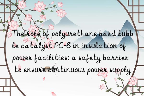 The role of polyurethane hard bubble catalyst PC-8 in insulation of power facilities: a safety barrier to ensure continuous power supply