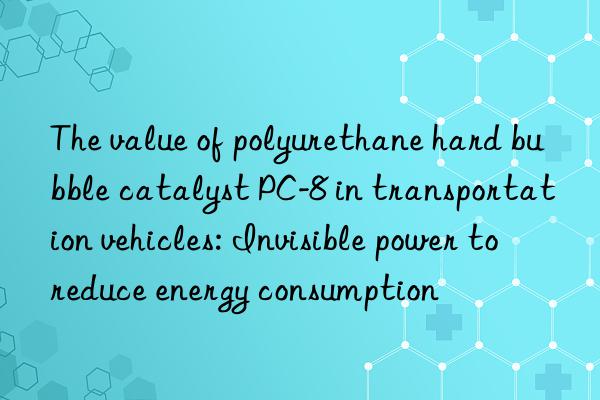 The value of polyurethane hard bubble catalyst PC-8 in transportation vehicles: Invisible power to reduce energy consumption