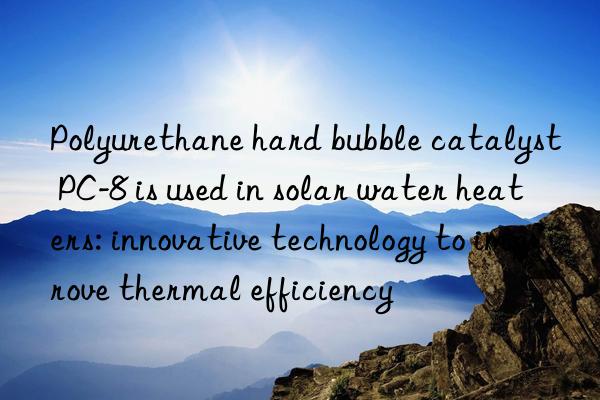 Polyurethane hard bubble catalyst PC-8 is used in solar water heaters: innovative technology to improve thermal efficiency