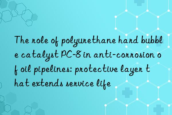 The role of polyurethane hard bubble catalyst PC-8 in anti-corrosion of oil pipelines: protective layer that extends service life