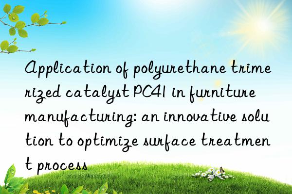 Application of polyurethane trimerized catalyst PC41 in furniture manufacturing: an innovative solution to optimize surface treatment process