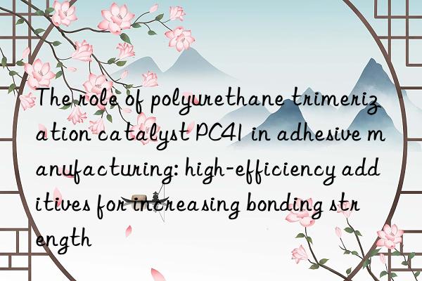 The role of polyurethane trimerization catalyst PC41 in adhesive manufacturing: high-efficiency additives for increasing bonding strength