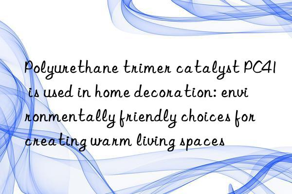 Polyurethane trimer catalyst PC41 is used in home decoration: environmentally friendly choices for creating warm living spaces