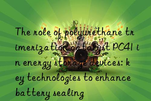 The role of polyurethane trimerization catalyst PC41 in energy storage devices: key technologies to enhance battery sealing