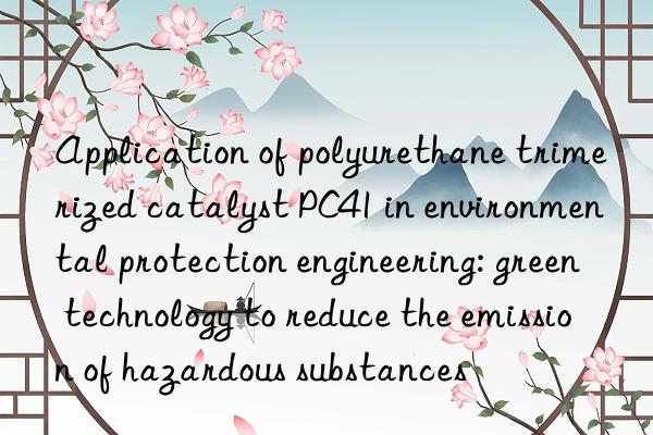 Application of polyurethane trimerized catalyst PC41 in environmental protection engineering: green technology to reduce the emission of hazardous substances