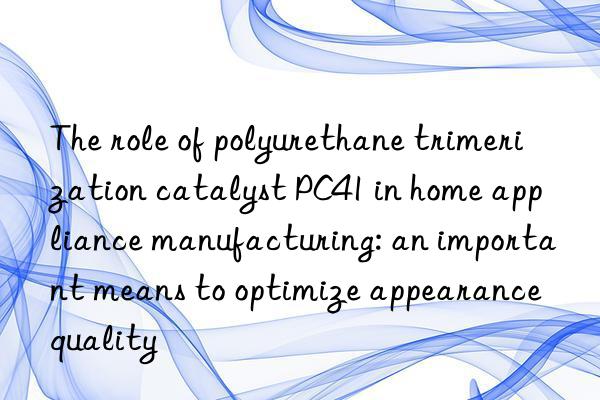 The role of polyurethane trimerization catalyst PC41 in home appliance manufacturing: an important means to optimize appearance quality