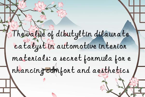 The value of dibutyltin dilaurate catalyst in automotive interior materials: a secret formula for enhancing comfort and aesthetics