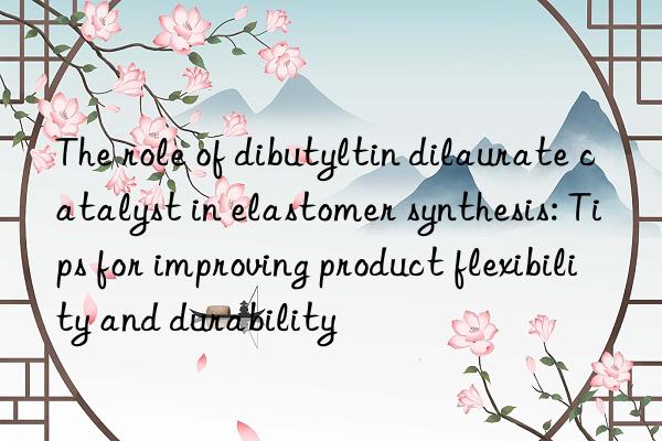 The role of dibutyltin dilaurate catalyst in elastomer synthesis: Tips for improving product flexibility and durability