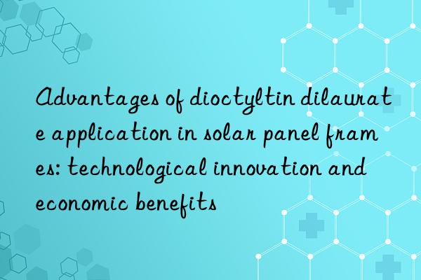 Advantages of dioctyltin dilaurate application in solar panel frames: technological innovation and economic benefits