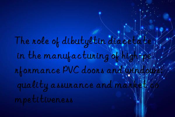 The role of dibutyltin diacetate in the manufacturing of high-performance PVC doors and windows: quality assurance and market competitiveness