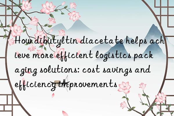 How dibutyltin diacetate helps achieve more efficient logistics packaging solutions: cost savings and efficiency improvements