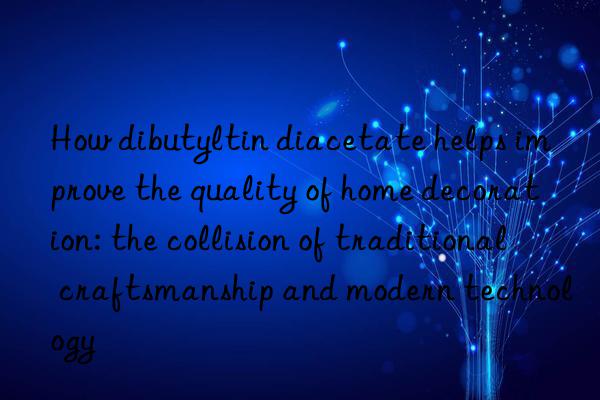 How dibutyltin diacetate helps improve the quality of home decoration: the collision of traditional craftsmanship and modern technology