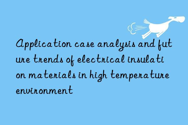 Application case analysis and future trends of electrical insulation materials in high temperature environment