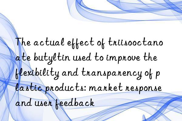 The actual effect of triisooctanoate butyltin used to improve the flexibility and transparency of plastic products: market response and user feedback