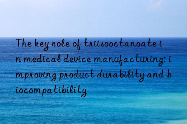 The key role of triisooctanoate in medical device manufacturing: improving product durability and biocompatibility