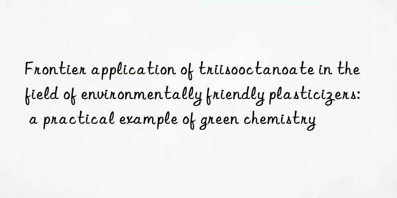 Frontier application of triisooctanoate in the field of environmentally friendly plasticizers: a practical example of green chemistry