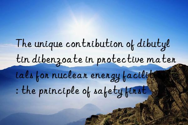 The unique contribution of dibutyltin dibenzoate in protective materials for nuclear energy facilities: the principle of safety first