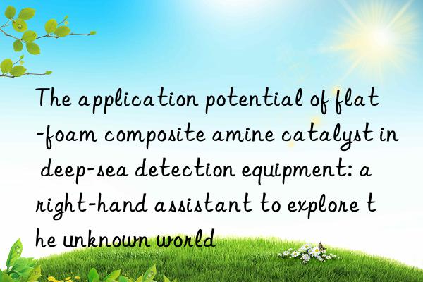 The application potential of flat-foam composite amine catalyst in deep-sea detection equipment: a right-hand assistant to explore the unknown world