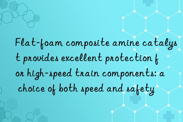 Flat-foam composite amine catalyst provides excellent protection for high-speed train components: a choice of both speed and safety