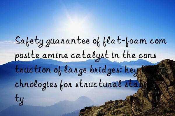 Safety guarantee of flat-foam composite amine catalyst in the construction of large bridges: key technologies for structural stability