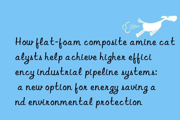 How flat-foam composite amine catalysts help achieve higher efficiency industrial pipeline systems: a new option for energy saving and environmental protection