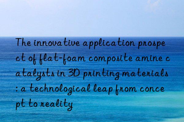 The innovative application prospect of flat-foam composite amine catalysts in 3D printing materials: a technological leap from concept to reality